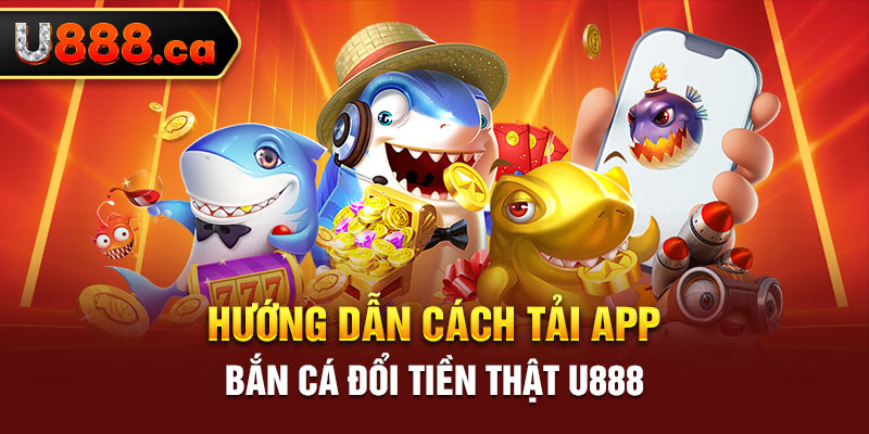 Hướng dẫn cách tải app bắn cá đổi tiền thật U888